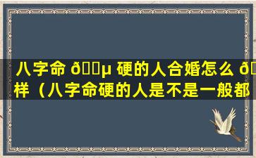 八字命 🌵 硬的人合婚怎么 🐈 样（八字命硬的人是不是一般都长命）